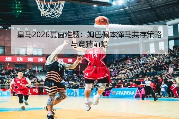 皇马2026夏窗难题：姆巴佩本泽马共存策略与竞猜前瞻