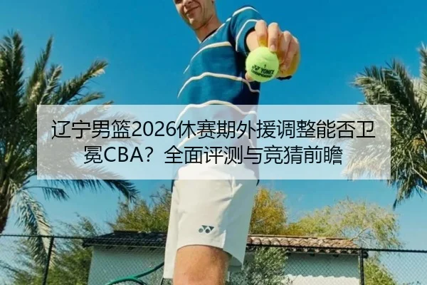 辽宁男篮2026休赛期外援调整能否卫冕CBA？全面评测与竞猜前瞻