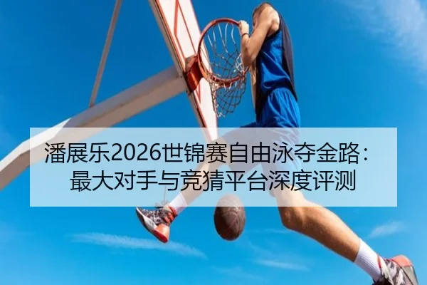 潘展乐2026世锦赛自由泳夺金路：最大对手与竞猜平台深度评测